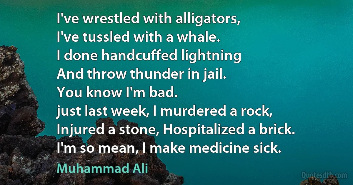 I've wrestled with alligators,
I've tussled with a whale.
I done handcuffed lightning
And throw thunder in jail.
You know I'm bad.
just last week, I murdered a rock,
Injured a stone, Hospitalized a brick.
I'm so mean, I make medicine sick. (Muhammad Ali)