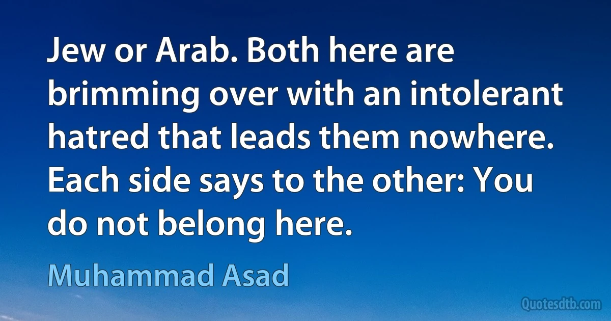 Jew or Arab. Both here are brimming over with an intolerant hatred that leads them nowhere. Each side says to the other: You do not belong here. (Muhammad Asad)