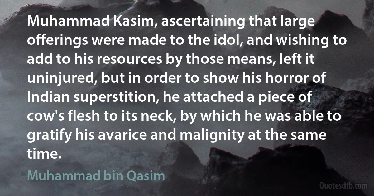 Muhammad Kasim, ascertaining that large offerings were made to the idol, and wishing to add to his resources by those means, left it uninjured, but in order to show his horror of Indian superstition, he attached a piece of cow's flesh to its neck, by which he was able to gratify his avarice and malignity at the same time. (Muhammad bin Qasim)