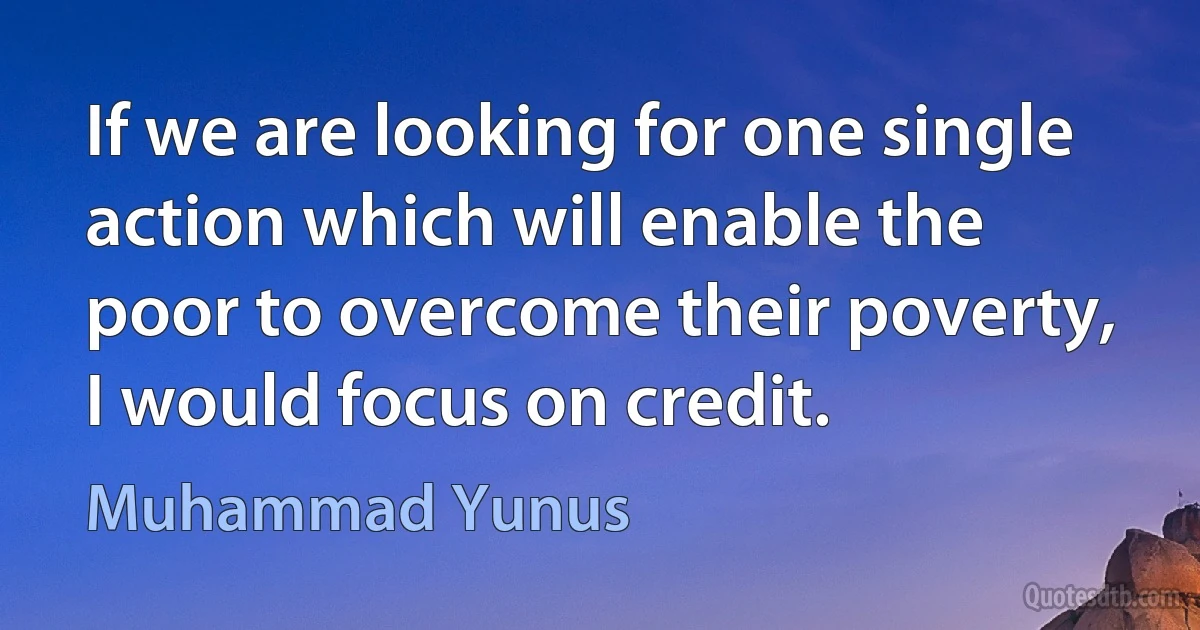 If we are looking for one single action which will enable the poor to overcome their poverty, I would focus on credit. (Muhammad Yunus)