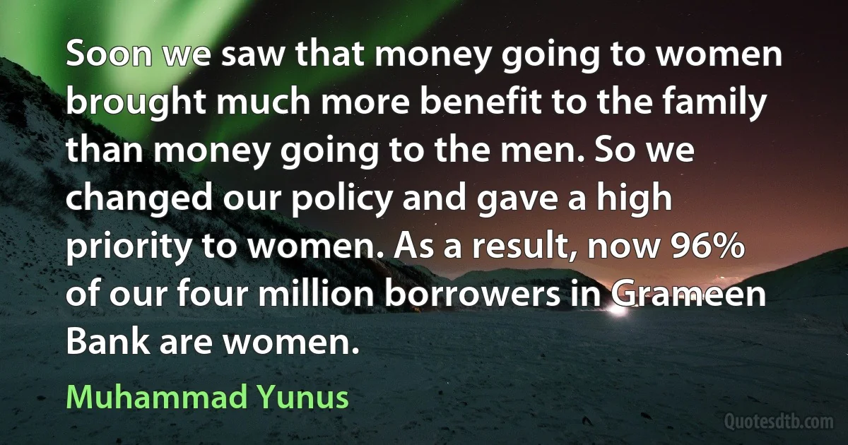 Soon we saw that money going to women brought much more benefit to the family than money going to the men. So we changed our policy and gave a high priority to women. As a result, now 96% of our four million borrowers in Grameen Bank are women. (Muhammad Yunus)