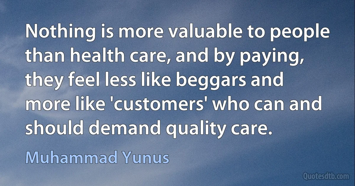 Nothing is more valuable to people than health care, and by paying, they feel less like beggars and more like 'customers' who can and should demand quality care. (Muhammad Yunus)