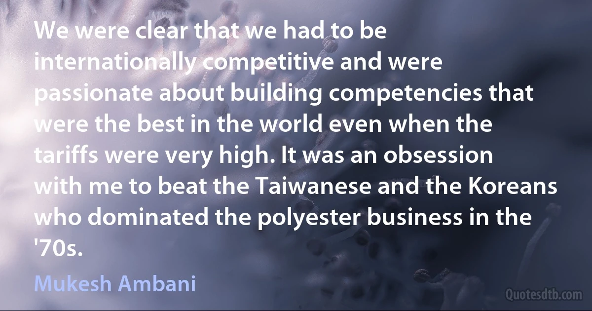 We were clear that we had to be internationally competitive and were passionate about building competencies that were the best in the world even when the tariffs were very high. It was an obsession with me to beat the Taiwanese and the Koreans who dominated the polyester business in the '70s. (Mukesh Ambani)