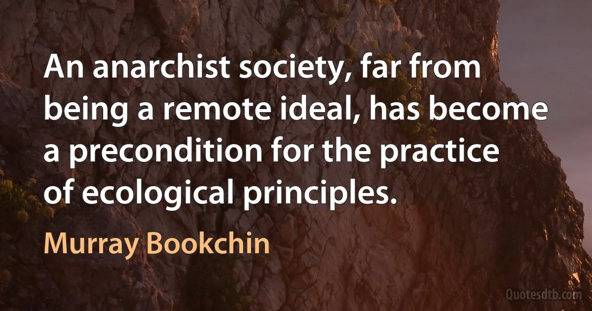 An anarchist society, far from being a remote ideal, has become a precondition for the practice of ecological principles. (Murray Bookchin)