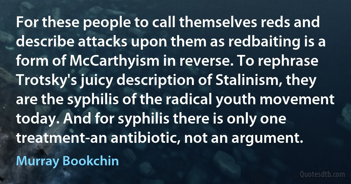 For these people to call themselves reds and describe attacks upon them as redbaiting is a form of McCarthyism in reverse. To rephrase Trotsky's juicy description of Stalinism, they are the syphilis of the radical youth movement today. And for syphilis there is only one treatment-an antibiotic, not an argument. (Murray Bookchin)