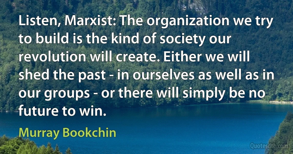 Listen, Marxist: The organization we try to build is the kind of society our revolution will create. Either we will shed the past - in ourselves as well as in our groups - or there will simply be no future to win. (Murray Bookchin)