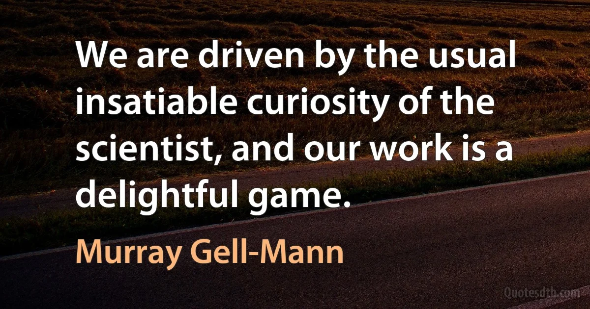 We are driven by the usual insatiable curiosity of the scientist, and our work is a delightful game. (Murray Gell-Mann)