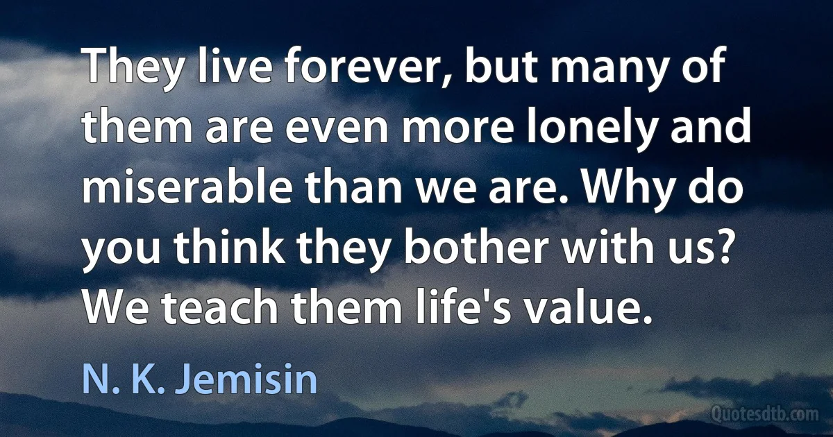 They live forever, but many of them are even more lonely and miserable than we are. Why do you think they bother with us? We teach them life's value. (N. K. Jemisin)