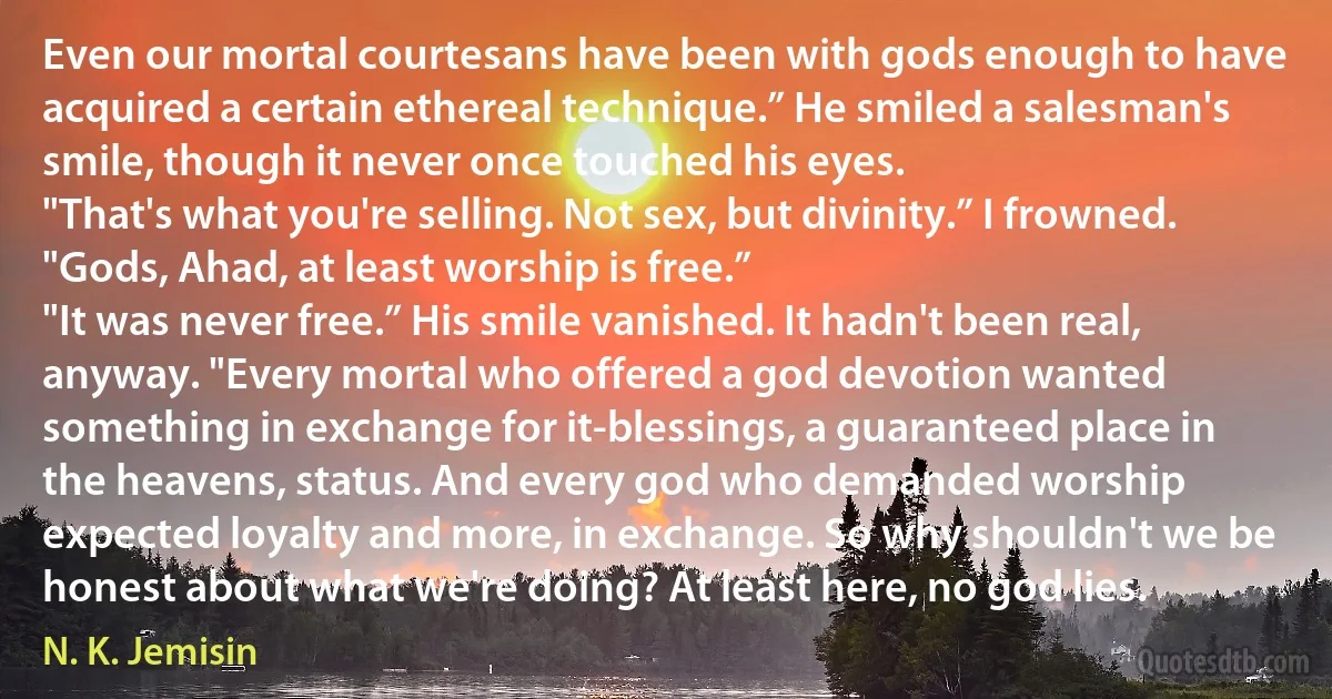 Even our mortal courtesans have been with gods enough to have acquired a certain ethereal technique.” He smiled a salesman's smile, though it never once touched his eyes.
"That's what you're selling. Not sex, but divinity.” I frowned. "Gods, Ahad, at least worship is free.”
"It was never free.” His smile vanished. It hadn't been real, anyway. "Every mortal who offered a god devotion wanted something in exchange for it-blessings, a guaranteed place in the heavens, status. And every god who demanded worship expected loyalty and more, in exchange. So why shouldn't we be honest about what we're doing? At least here, no god lies. (N. K. Jemisin)