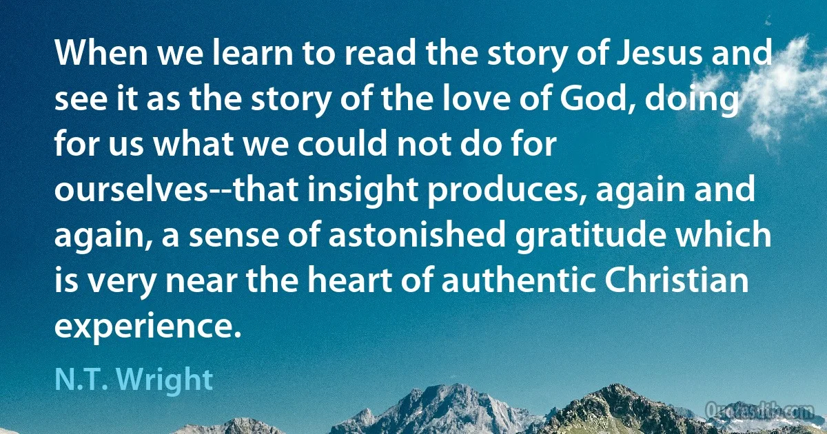 When we learn to read the story of Jesus and see it as the story of the love of God, doing for us what we could not do for ourselves--that insight produces, again and again, a sense of astonished gratitude which is very near the heart of authentic Christian experience. (N.T. Wright)