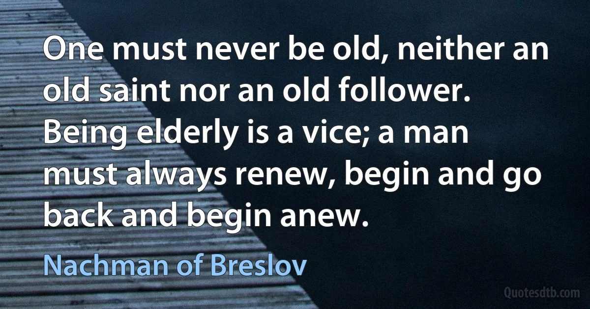 One must never be old, neither an old saint nor an old follower. Being elderly is a vice; a man must always renew, begin and go back and begin anew. (Nachman of Breslov)