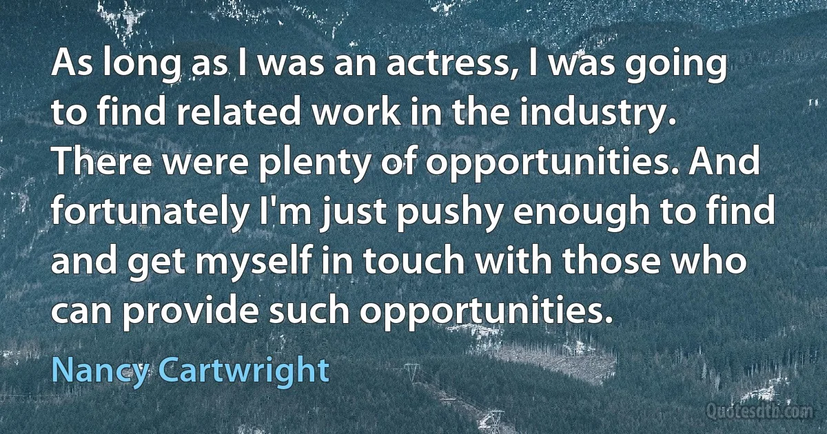 As long as I was an actress, I was going to find related work in the industry. There were plenty of opportunities. And fortunately I'm just pushy enough to find and get myself in touch with those who can provide such opportunities. (Nancy Cartwright)