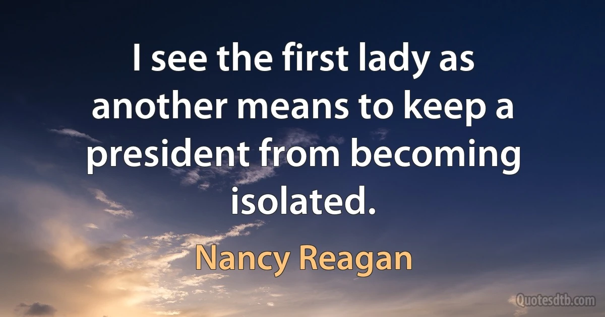 I see the first lady as another means to keep a president from becoming isolated. (Nancy Reagan)