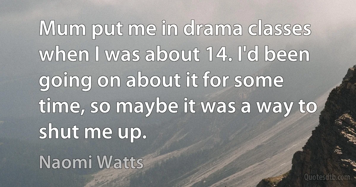 Mum put me in drama classes when I was about 14. I'd been going on about it for some time, so maybe it was a way to shut me up. (Naomi Watts)