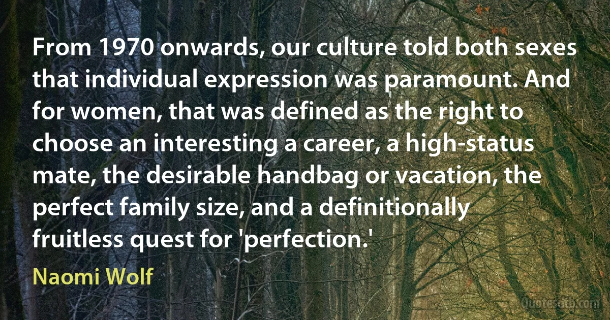 From 1970 onwards, our culture told both sexes that individual expression was paramount. And for women, that was defined as the right to choose an interesting a career, a high-status mate, the desirable handbag or vacation, the perfect family size, and a definitionally fruitless quest for 'perfection.' (Naomi Wolf)