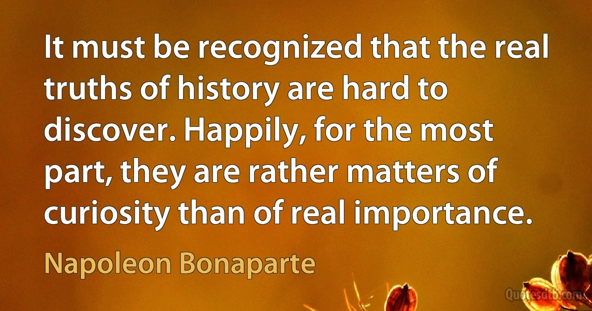 It must be recognized that the real truths of history are hard to discover. Happily, for the most part, they are rather matters of curiosity than of real importance. (Napoleon Bonaparte)