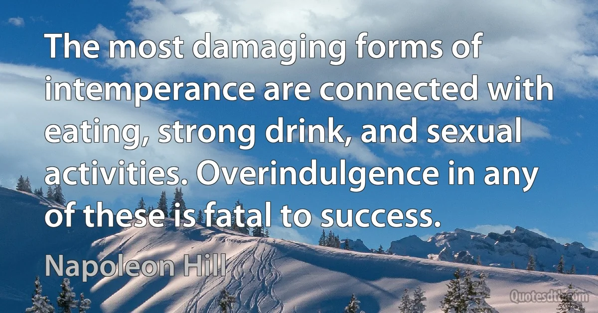 The most damaging forms of intemperance are connected with eating, strong drink, and sexual activities. Overindulgence in any of these is fatal to success. (Napoleon Hill)