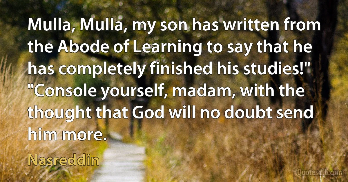 Mulla, Mulla, my son has written from the Abode of Learning to say that he has completely finished his studies!"
"Console yourself, madam, with the thought that God will no doubt send him more. (Nasreddin)