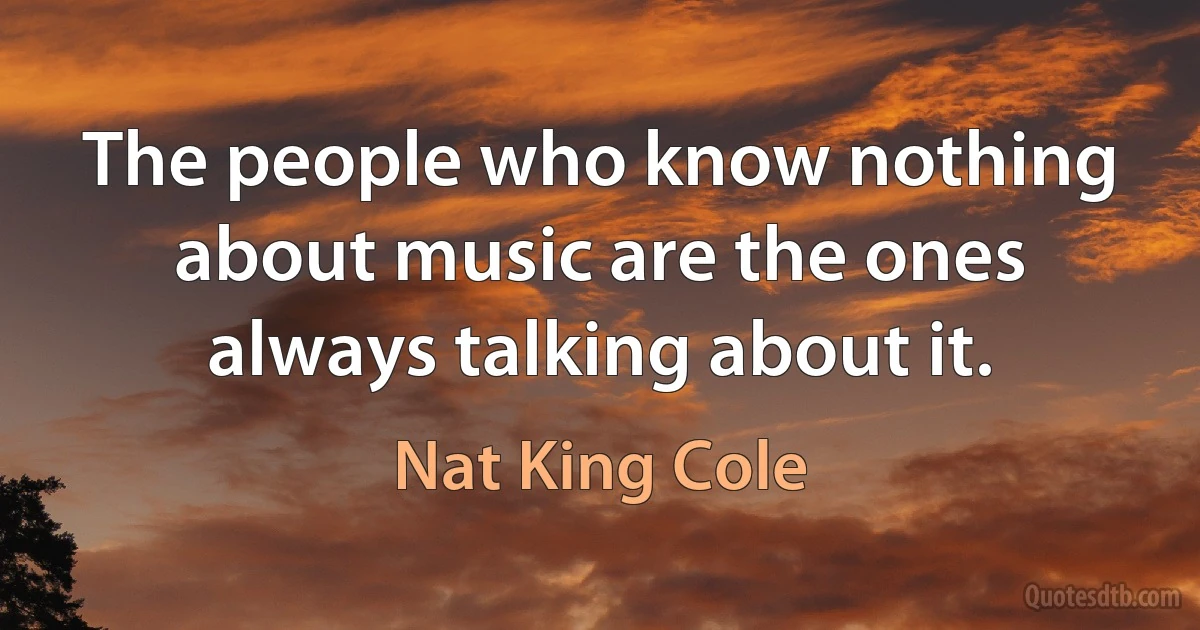 The people who know nothing about music are the ones always talking about it. (Nat King Cole)