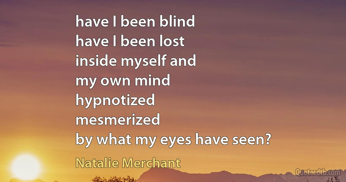 have I been blind
have I been lost
inside myself and
my own mind
hypnotized
mesmerized
by what my eyes have seen? (Natalie Merchant)