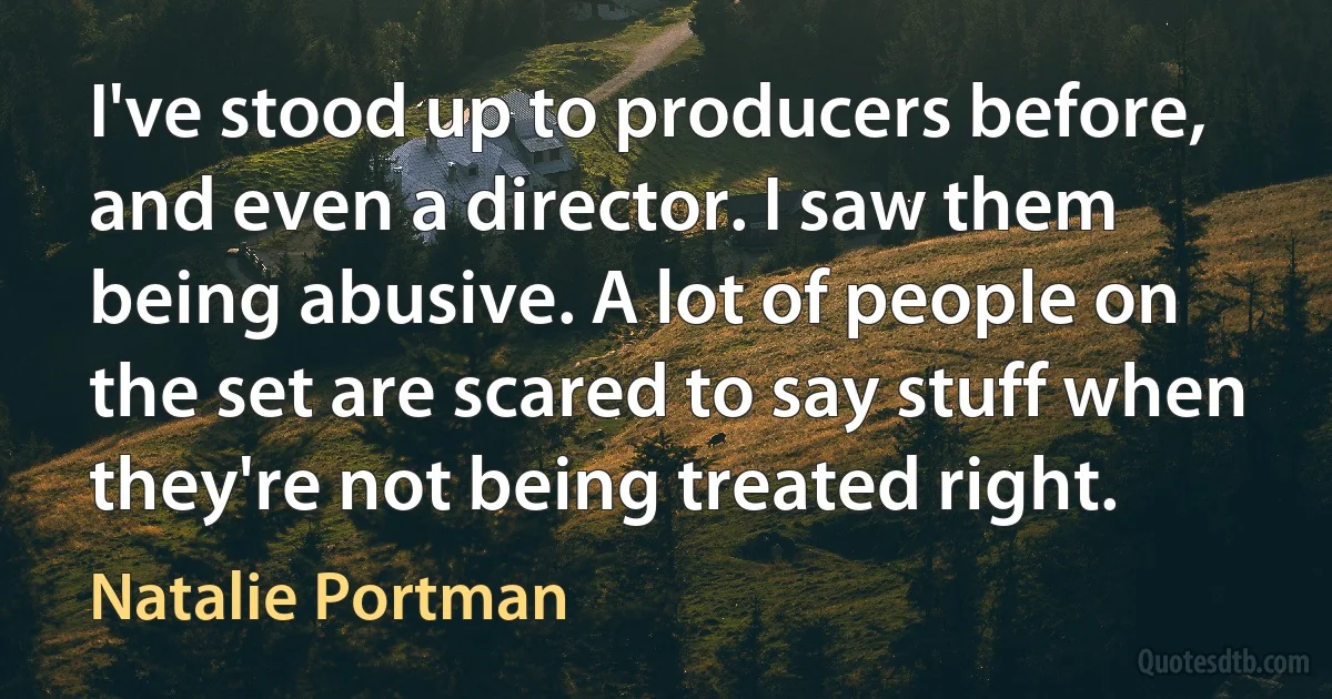 I've stood up to producers before, and even a director. I saw them being abusive. A lot of people on the set are scared to say stuff when they're not being treated right. (Natalie Portman)