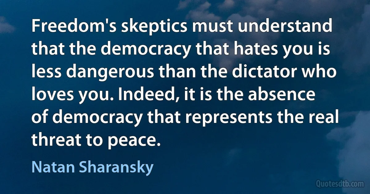 Freedom's skeptics must understand that the democracy that hates you is less dangerous than the dictator who loves you. Indeed, it is the absence of democracy that represents the real threat to peace. (Natan Sharansky)