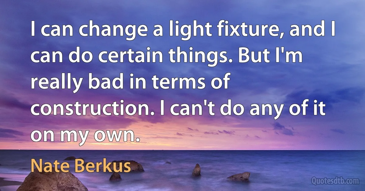 I can change a light fixture, and I can do certain things. But I'm really bad in terms of construction. I can't do any of it on my own. (Nate Berkus)