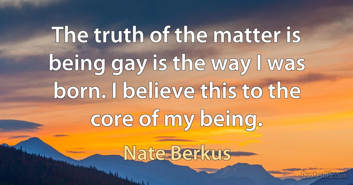 The truth of the matter is being gay is the way I was born. I believe this to the core of my being. (Nate Berkus)