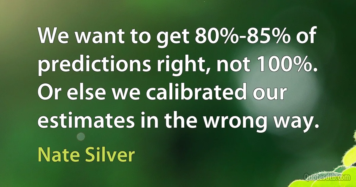 We want to get 80%-85% of predictions right, not 100%. Or else we calibrated our estimates in the wrong way. (Nate Silver)