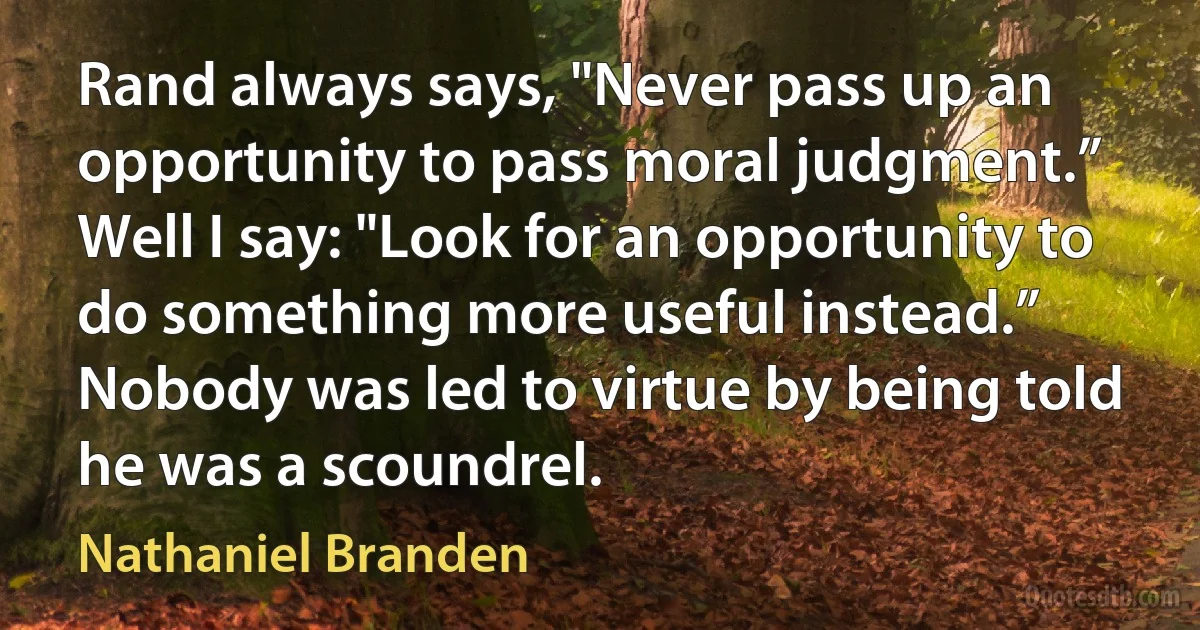 Rand always says, "Never pass up an opportunity to pass moral judgment.” Well I say: "Look for an opportunity to do something more useful instead.” Nobody was led to virtue by being told he was a scoundrel. (Nathaniel Branden)