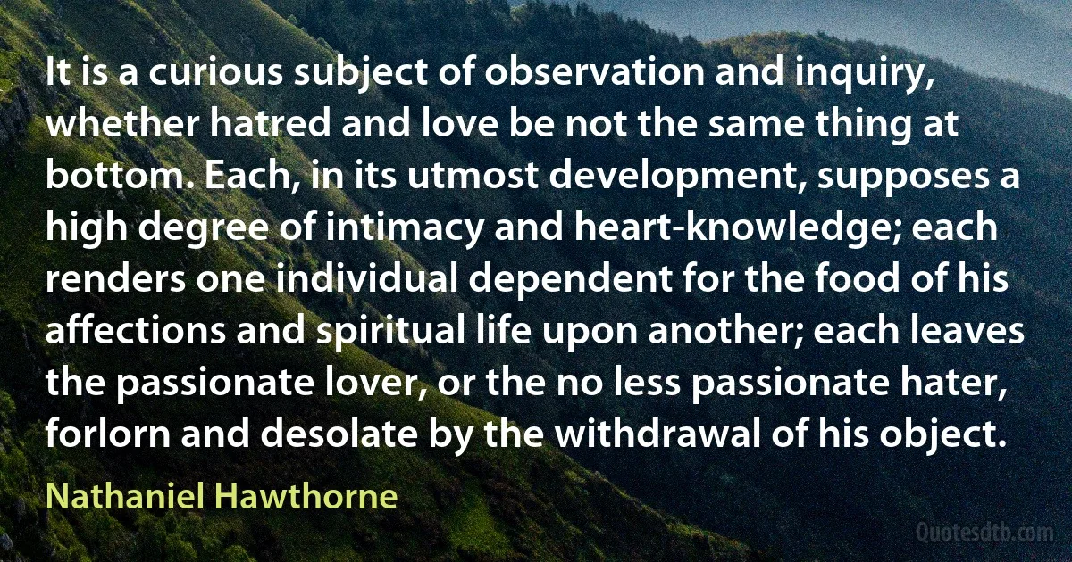 It is a curious subject of observation and inquiry, whether hatred and love be not the same thing at bottom. Each, in its utmost development, supposes a high degree of intimacy and heart-knowledge; each renders one individual dependent for the food of his affections and spiritual life upon another; each leaves the passionate lover, or the no less passionate hater, forlorn and desolate by the withdrawal of his object. (Nathaniel Hawthorne)