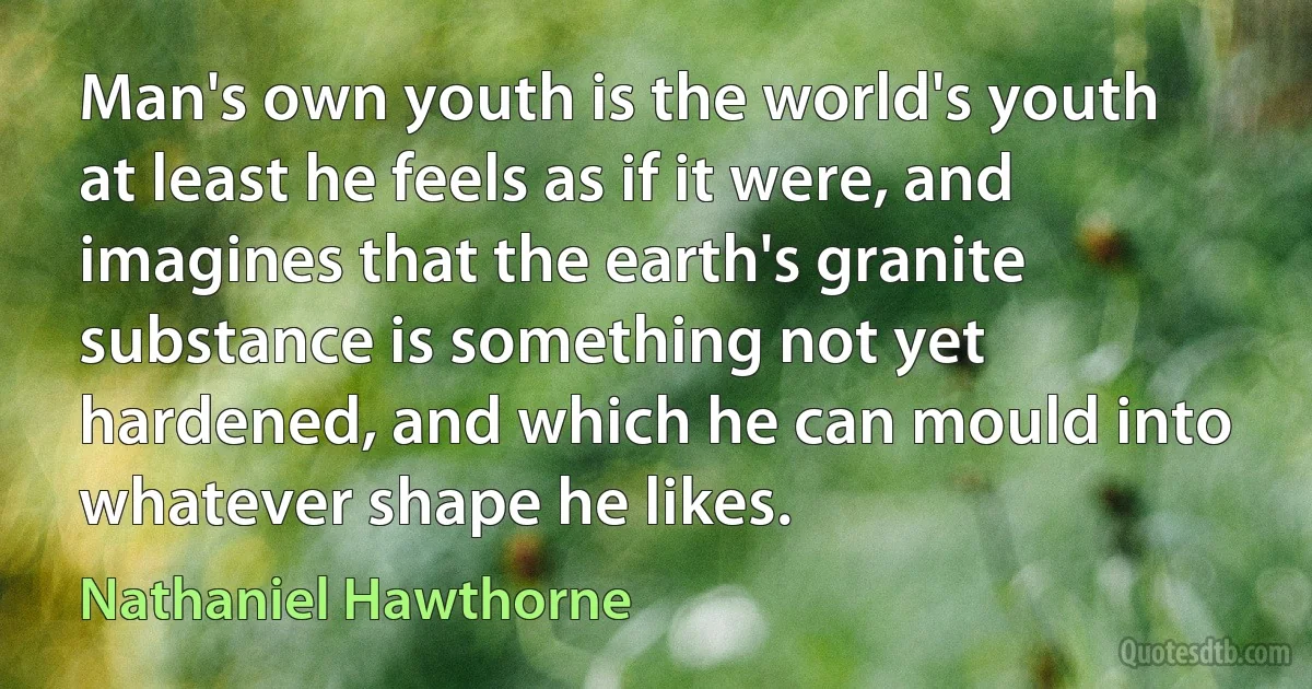 Man's own youth is the world's youth at least he feels as if it were, and imagines that the earth's granite substance is something not yet hardened, and which he can mould into whatever shape he likes. (Nathaniel Hawthorne)