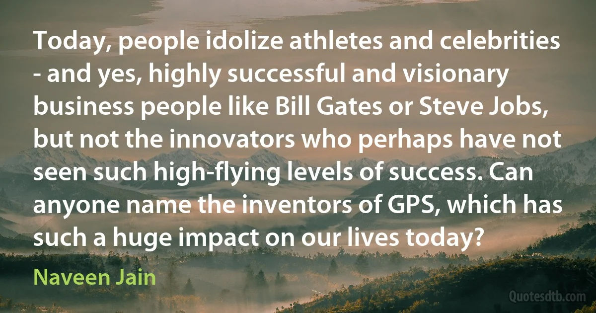 Today, people idolize athletes and celebrities - and yes, highly successful and visionary business people like Bill Gates or Steve Jobs, but not the innovators who perhaps have not seen such high-flying levels of success. Can anyone name the inventors of GPS, which has such a huge impact on our lives today? (Naveen Jain)