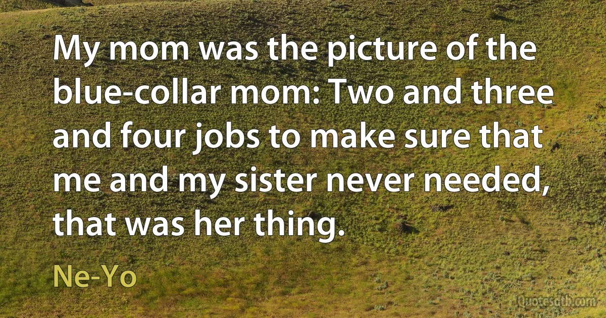 My mom was the picture of the blue-collar mom: Two and three and four jobs to make sure that me and my sister never needed, that was her thing. (Ne-Yo)