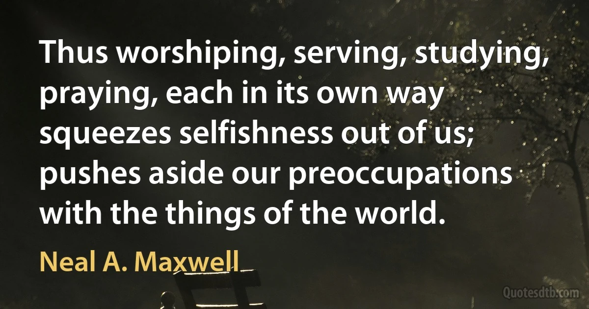 Thus worshiping, serving, studying, praying, each in its own way squeezes selfishness out of us; pushes aside our preoccupations with the things of the world. (Neal A. Maxwell)