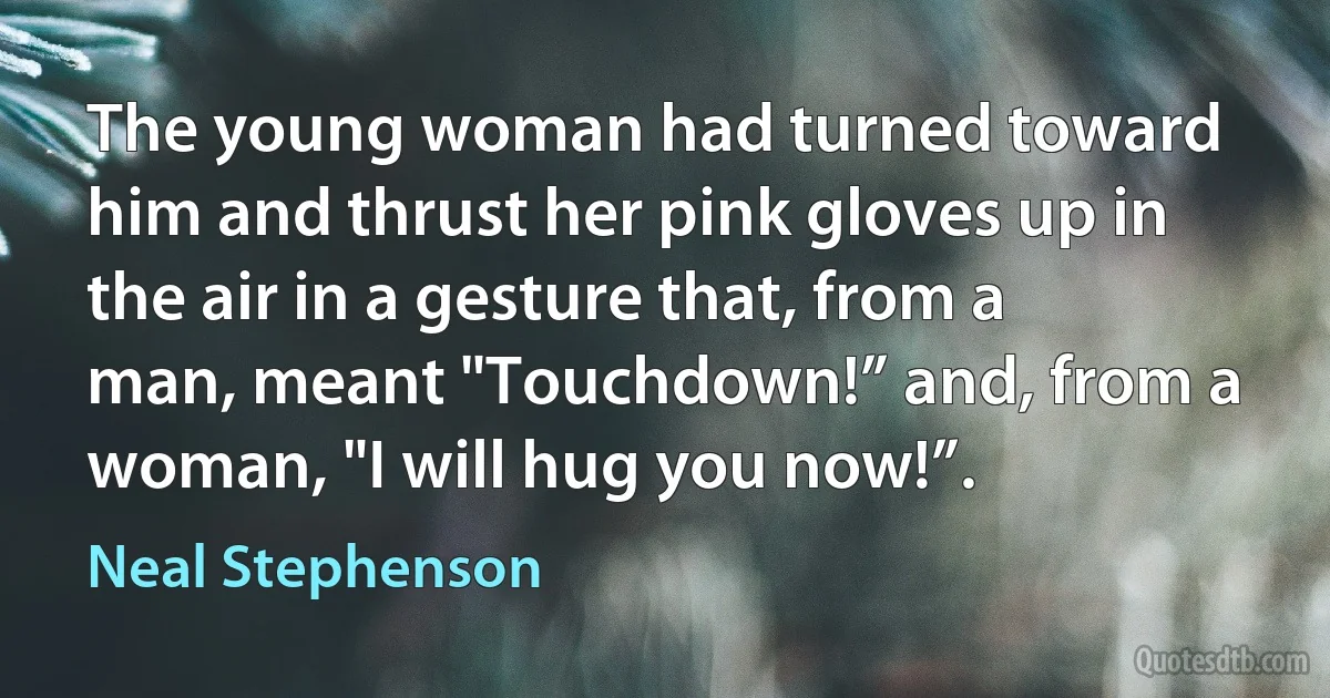 The young woman had turned toward him and thrust her pink gloves up in the air in a gesture that, from a man, meant "Touchdown!” and, from a woman, "I will hug you now!”. (Neal Stephenson)