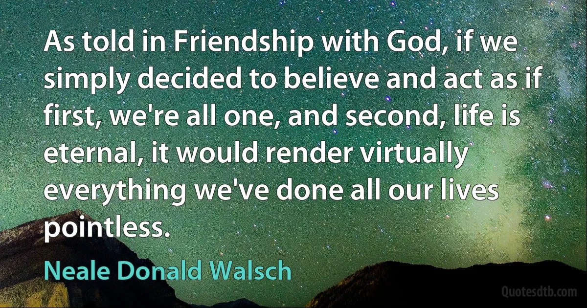 As told in Friendship with God, if we simply decided to believe and act as if first, we're all one, and second, life is eternal, it would render virtually everything we've done all our lives pointless. (Neale Donald Walsch)