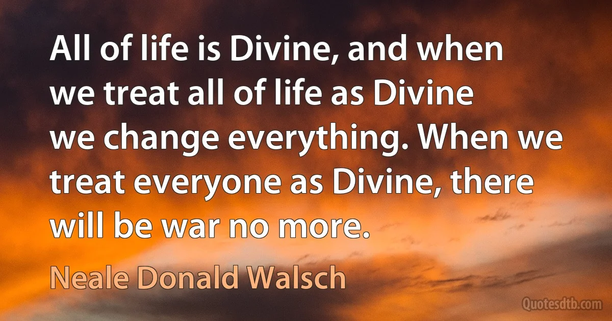 All of life is Divine, and when we treat all of life as Divine we change everything. When we treat everyone as Divine, there will be war no more. (Neale Donald Walsch)