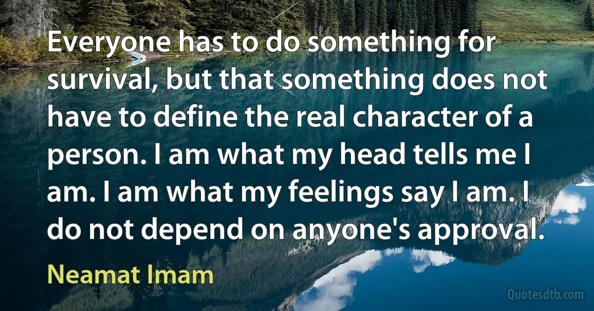 Everyone has to do something for survival, but that something does not have to define the real character of a person. I am what my head tells me I am. I am what my feelings say I am. I do not depend on anyone's approval. (Neamat Imam)