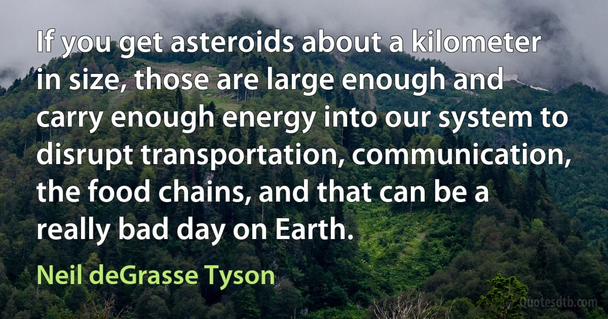 If you get asteroids about a kilometer in size, those are large enough and carry enough energy into our system to disrupt transportation, communication, the food chains, and that can be a really bad day on Earth. (Neil deGrasse Tyson)