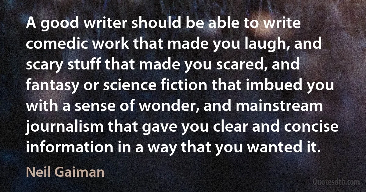 A good writer should be able to write comedic work that made you laugh, and scary stuff that made you scared, and fantasy or science fiction that imbued you with a sense of wonder, and mainstream journalism that gave you clear and concise information in a way that you wanted it. (Neil Gaiman)