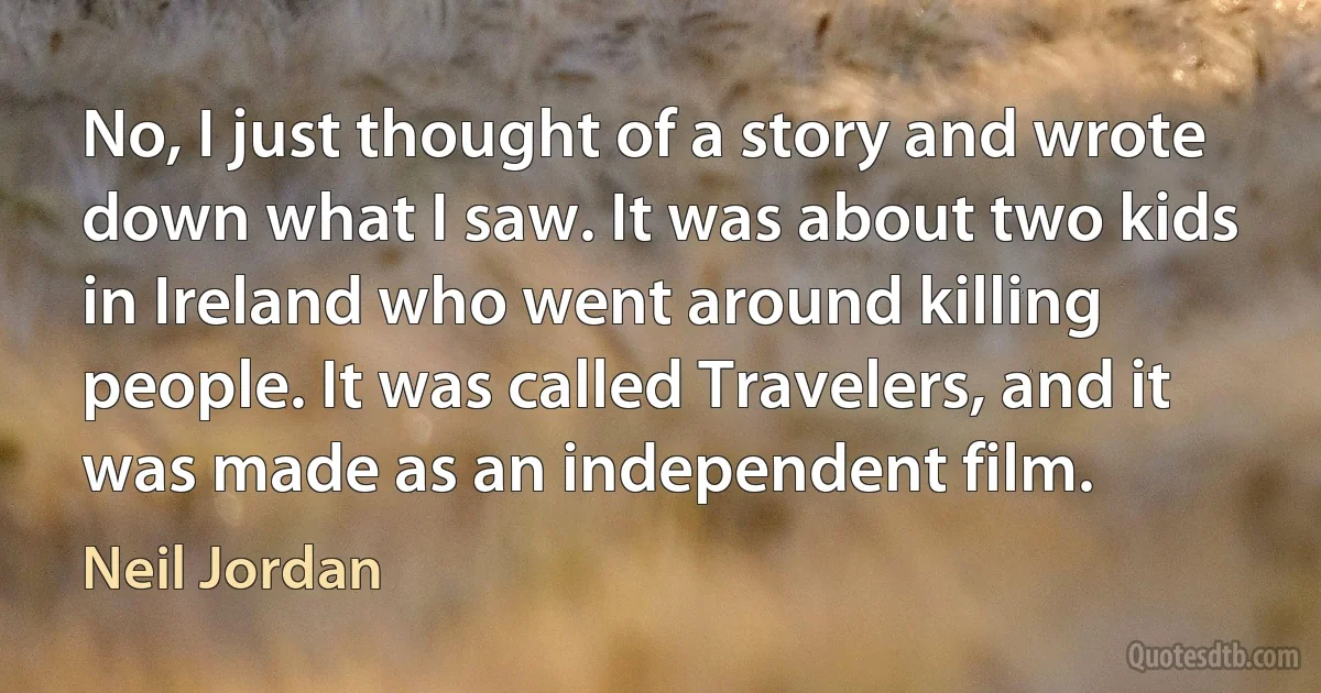 No, I just thought of a story and wrote down what I saw. It was about two kids in Ireland who went around killing people. It was called Travelers, and it was made as an independent film. (Neil Jordan)