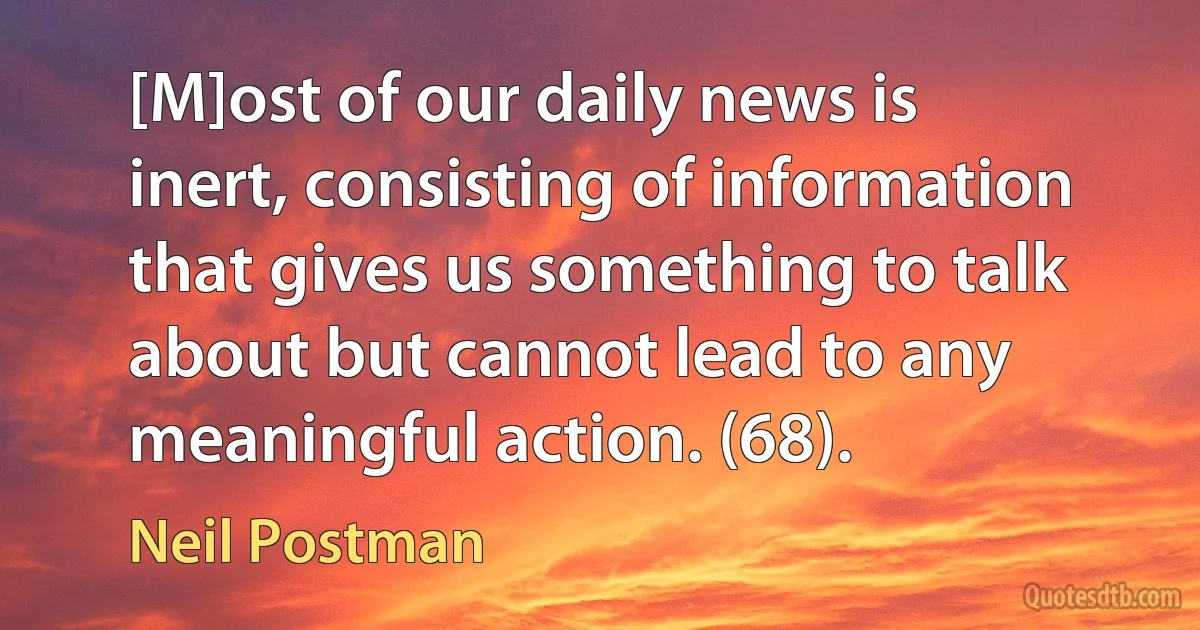 [M]ost of our daily news is inert, consisting of information that gives us something to talk about but cannot lead to any meaningful action. (68). (Neil Postman)