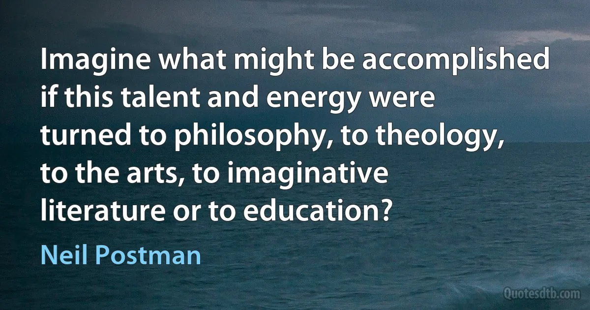 Imagine what might be accomplished if this talent and energy were turned to philosophy, to theology, to the arts, to imaginative literature or to education? (Neil Postman)