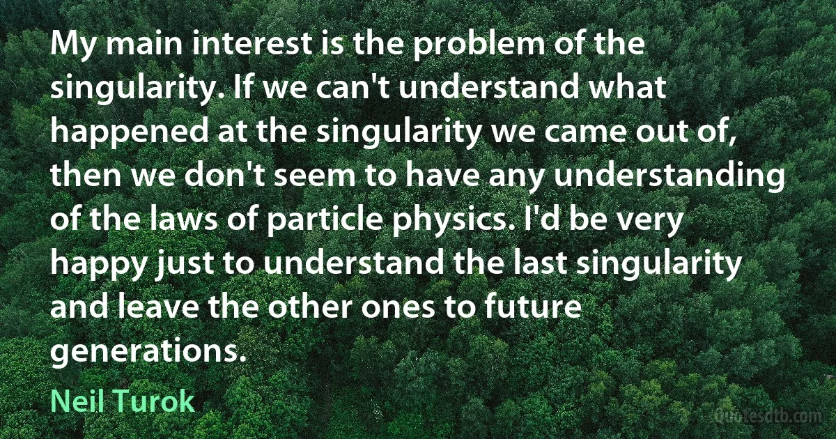 My main interest is the problem of the singularity. If we can't understand what happened at the singularity we came out of, then we don't seem to have any understanding of the laws of particle physics. I'd be very happy just to understand the last singularity and leave the other ones to future generations. (Neil Turok)