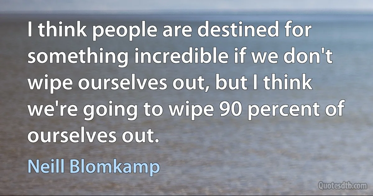 I think people are destined for something incredible if we don't wipe ourselves out, but I think we're going to wipe 90 percent of ourselves out. (Neill Blomkamp)