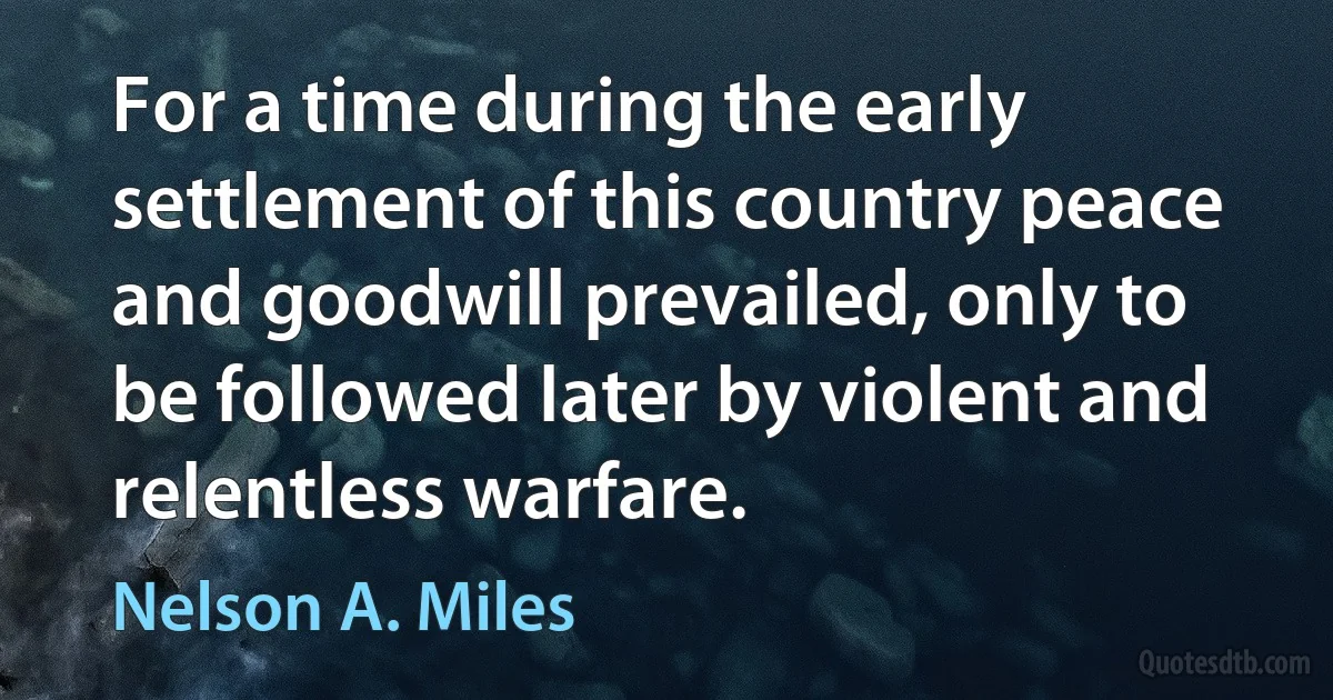 For a time during the early settlement of this country peace and goodwill prevailed, only to be followed later by violent and relentless warfare. (Nelson A. Miles)