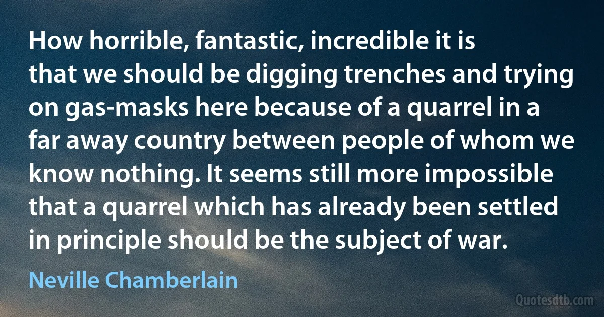 How horrible, fantastic, incredible it is that we should be digging trenches and trying on gas-masks here because of a quarrel in a far away country between people of whom we know nothing. It seems still more impossible that a quarrel which has already been settled in principle should be the subject of war. (Neville Chamberlain)