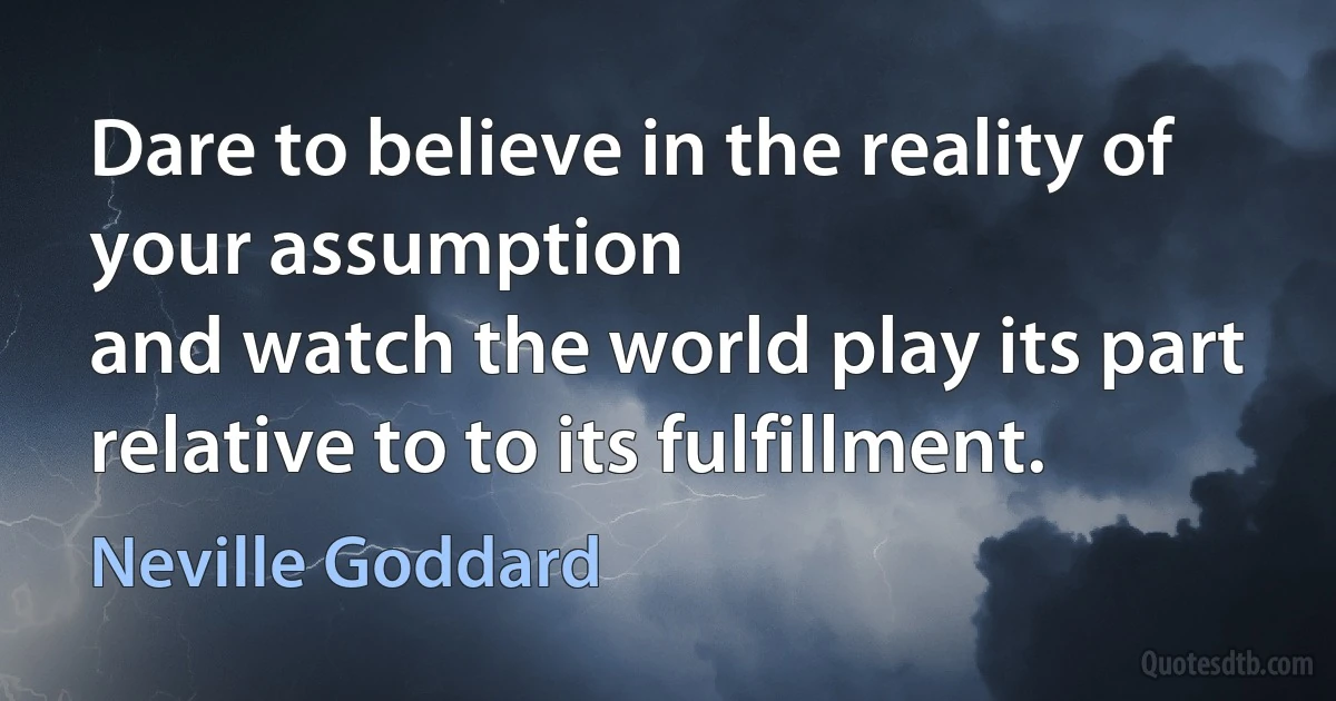 Dare to believe in the reality of your assumption
and watch the world play its part
relative to to its fulfillment. (Neville Goddard)