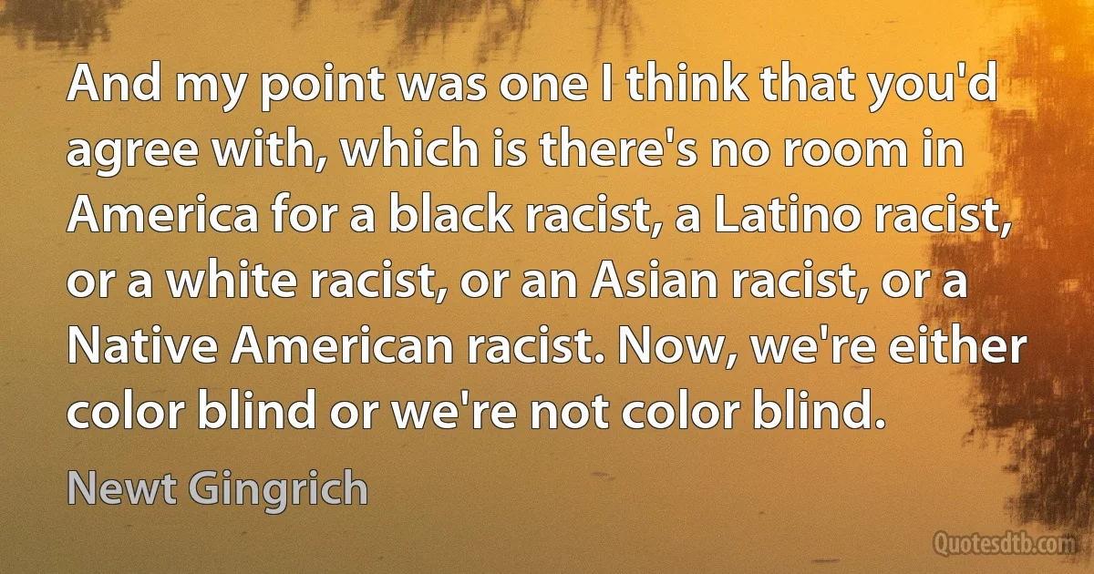 And my point was one I think that you'd agree with, which is there's no room in America for a black racist, a Latino racist, or a white racist, or an Asian racist, or a Native American racist. Now, we're either color blind or we're not color blind. (Newt Gingrich)